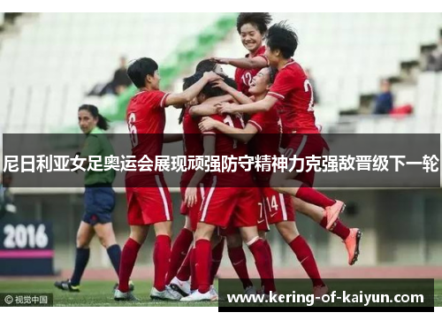 尼日利亚女足奥运会展现顽强防守精神力克强敌晋级下一轮